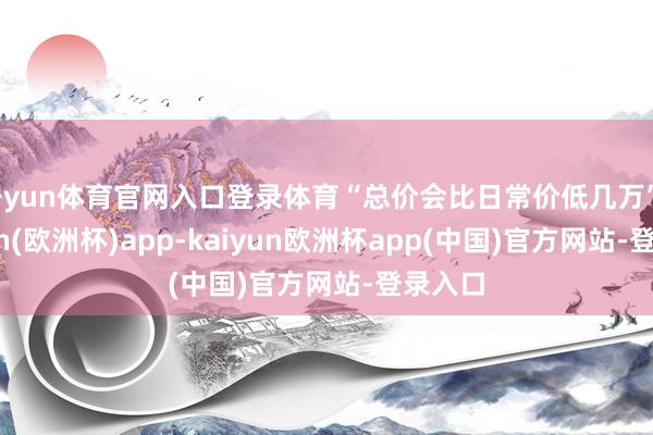 开yun体育官网入口登录体育“总价会比日常价低几万”-kaiyun(欧洲杯)app-kaiyun欧洲杯app(中国)官方网站-登录入口