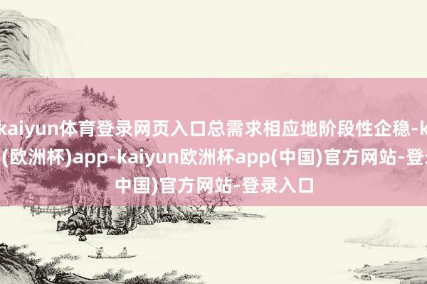 kaiyun体育登录网页入口总需求相应地阶段性企稳-kaiyun(欧洲杯)app-kaiyun欧洲杯app(中国)官方网站-登录入口