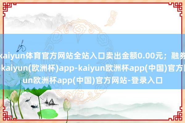 kaiyun体育官方网站全站入口卖出金额0.00元；融券余额12.86万-kaiyun(欧洲杯)app-kaiyun欧洲杯app(中国)官方网站-登录入口