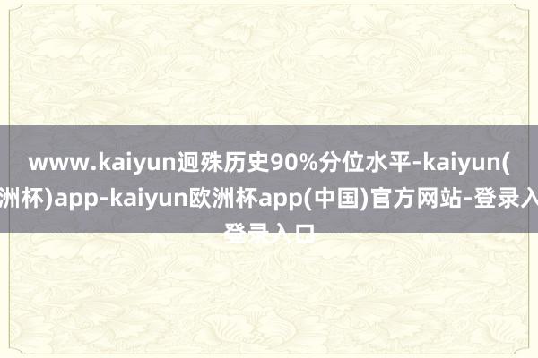 www.kaiyun迥殊历史90%分位水平-kaiyun(欧洲杯)app-kaiyun欧洲杯app(中国)官方网站-登录入口