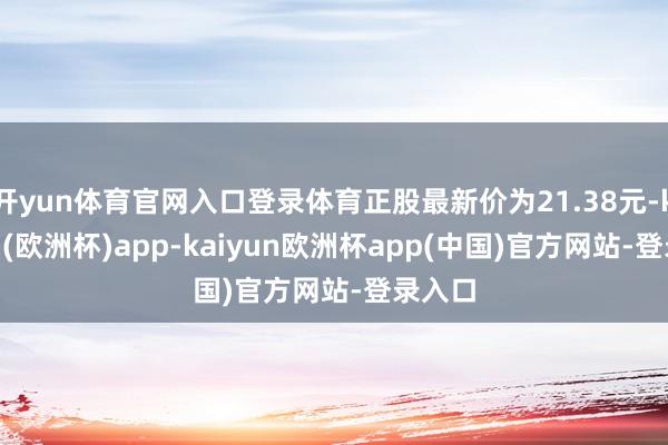 开yun体育官网入口登录体育正股最新价为21.38元-kaiyun(欧洲杯)app-kaiyun欧洲杯app(中国)官方网站-登录入口