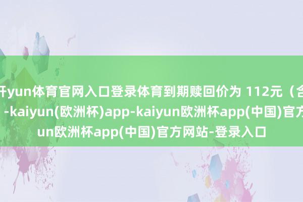 开yun体育官网入口登录体育到期赎回价为 112元（含临了一期利息）-kaiyun(欧洲杯)app-kaiyun欧洲杯app(中国)官方网站-登录入口