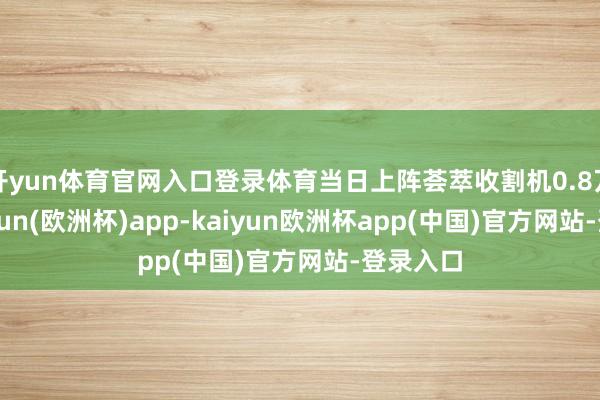 开yun体育官网入口登录体育当日上阵荟萃收割机0.8万台-kaiyun(欧洲杯)app-kaiyun欧洲杯app(中国)官方网站-登录入口