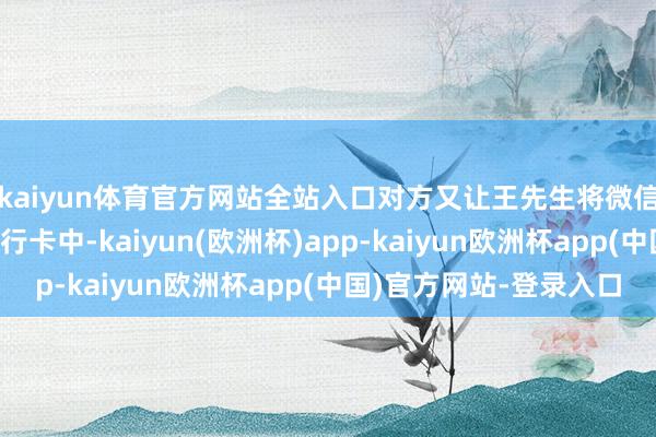 kaiyun体育官方网站全站入口对方又让王先生将微信内3千余元提现至银行卡中-kaiyun(欧洲杯)app-kaiyun欧洲杯app(中国)官方网站-登录入口