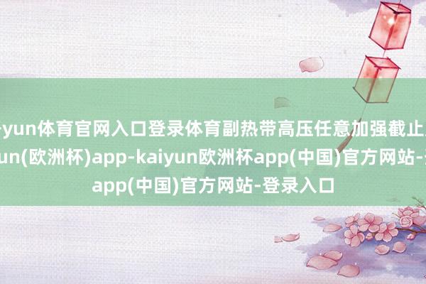 开yun体育官网入口登录体育副热带高压任意加强截止广东-kaiyun(欧洲杯)app-kaiyun欧洲杯app(中国)官方网站-登录入口