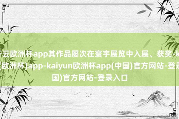 开云欧洲杯app其作品屡次在寰宇展览中入展、获奖-kaiyun(欧洲杯)app-kaiyun欧洲杯app(中国)官方网站-登录入口