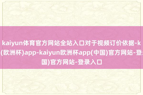 kaiyun体育官方网站全站入口　　对于视频订价依据-kaiyun(欧洲杯)app-kaiyun欧洲杯app(中国)官方网站-登录入口