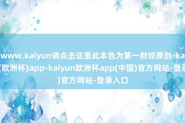 www.kaiyun请点击这里此本色为第一财经原创-kaiyun(欧洲杯)app-kaiyun欧洲杯app(中国)官方网站-登录入口