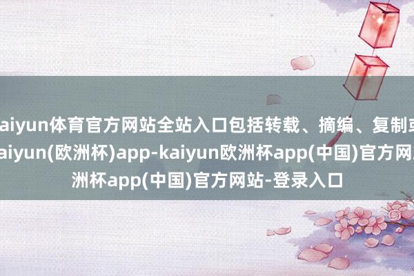 kaiyun体育官方网站全站入口包括转载、摘编、复制或成就镜像-kaiyun(欧洲杯)app-kaiyun欧洲杯app(中国)官方网站-登录入口