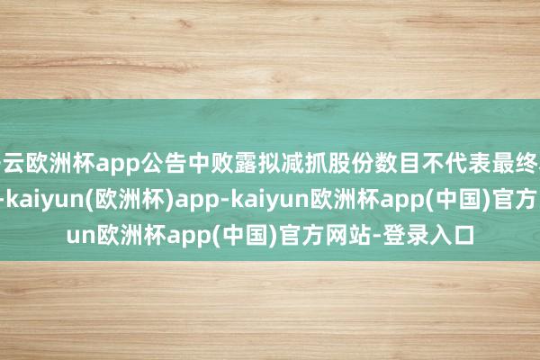 开云欧洲杯app公告中败露拟减抓股份数目不代表最终本色减抓股份数-kaiyun(欧洲杯)app-kaiyun欧洲杯app(中国)官方网站-登录入口