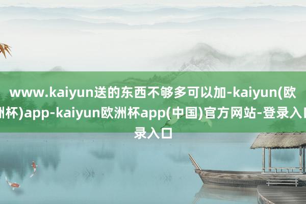 www.kaiyun送的东西不够多可以加-kaiyun(欧洲杯)app-kaiyun欧洲杯app(中国)官方网站-登录入口