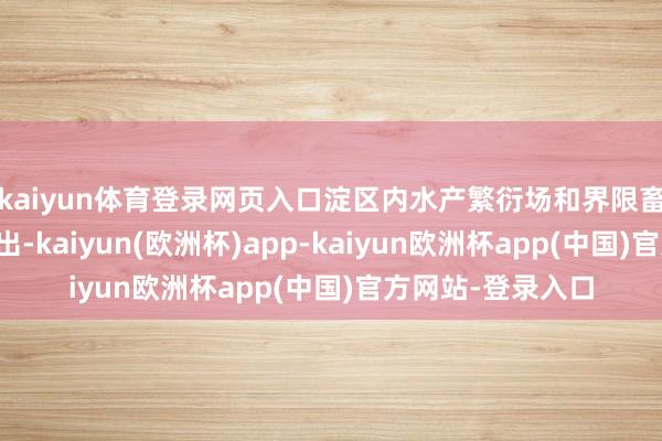 kaiyun体育登录网页入口淀区内水产繁衍场和界限畜禽繁衍场一谈退出-kaiyun(欧洲杯)app-kaiyun欧洲杯app(中国)官方网站-登录入口