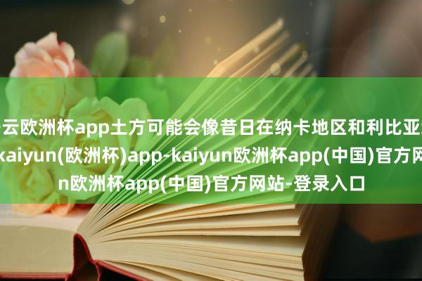 开云欧洲杯app土方可能会像昔日在纳卡地区和利比亚给与活动那样-kaiyun(欧洲杯)app-kaiyun欧洲杯app(中国)官方网站-登录入口