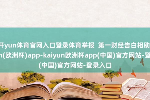 开yun体育官网入口登录体育举报  第一财经告白相助-kaiyun(欧洲杯)app-kaiyun欧洲杯app(中国)官方网站-登录入口