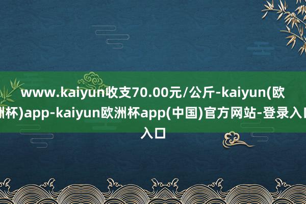 www.kaiyun收支70.00元/公斤-kaiyun(欧洲杯)app-kaiyun欧洲杯app(中国)官方网站-登录入口