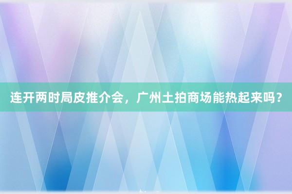 连开两时局皮推介会，广州土拍商场能热起来吗？