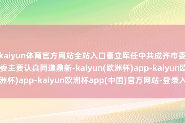 kaiyun体育官方网站全站入口曹立军任中共成齐市委布告，成齐、绵阳市委主要认真同道鼎新-kaiyun(欧洲杯)app-kaiyun欧洲杯app(中国)官方网站-登录入口