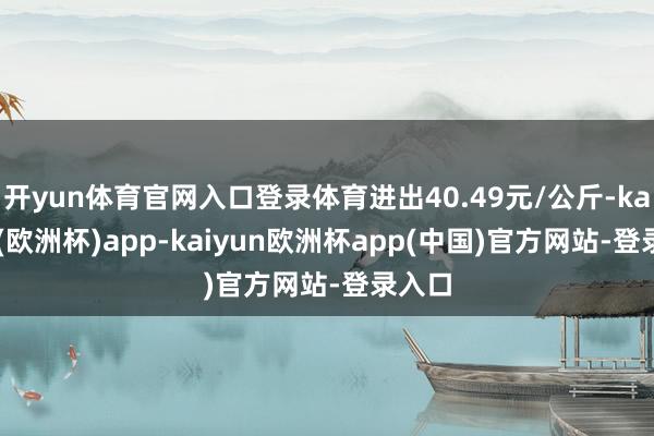 开yun体育官网入口登录体育进出40.49元/公斤-kaiyun(欧洲杯)app-kaiyun欧洲杯app(中国)官方网站-登录入口