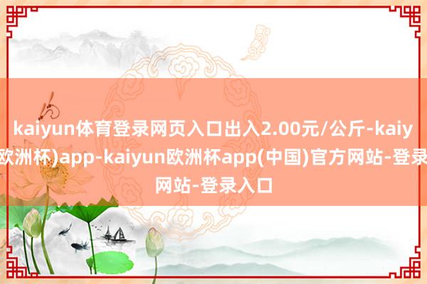 kaiyun体育登录网页入口出入2.00元/公斤-kaiyun(欧洲杯)app-kaiyun欧洲杯app(中国)官方网站-登录入口