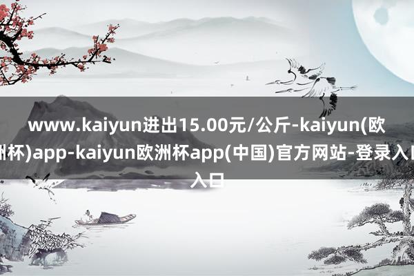 www.kaiyun进出15.00元/公斤-kaiyun(欧洲杯)app-kaiyun欧洲杯app(中国)官方网站-登录入口