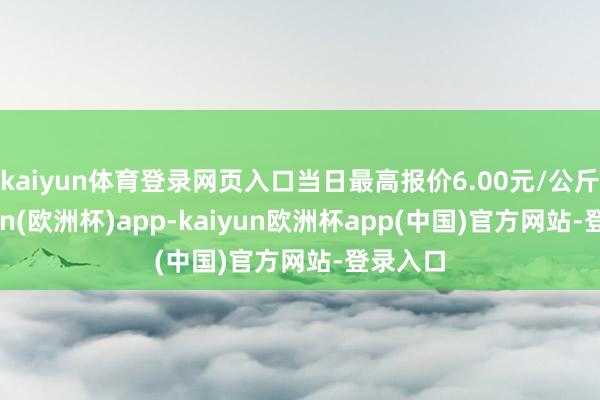 kaiyun体育登录网页入口当日最高报价6.00元/公斤-kaiyun(欧洲杯)app-kaiyun欧洲杯app(中国)官方网站-登录入口