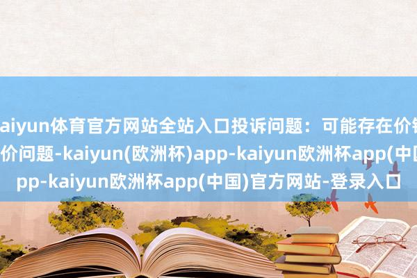 kaiyun体育官方网站全站入口投诉问题：可能存在价钱投诉->市集退换价问题-kaiyun(欧洲杯)app-kaiyun欧洲杯app(中国)官方网站-登录入口