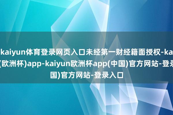 kaiyun体育登录网页入口未经第一财经籍面授权-kaiyun(欧洲杯)app-kaiyun欧洲杯app(中国)官方网站-登录入口