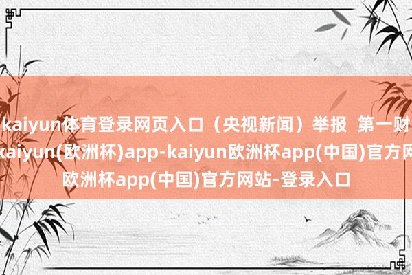 kaiyun体育登录网页入口（央视新闻）举报  第一财经告白融合-kaiyun(欧洲杯)app-kaiyun欧洲杯app(中国)官方网站-登录入口