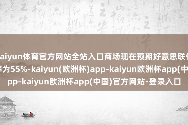 kaiyun体育官方网站全站入口商场现在预期好意思联储降息50个基点的概率为55%-kaiyun(欧洲杯)app-kaiyun欧洲杯app(中国)官方网站-登录入口