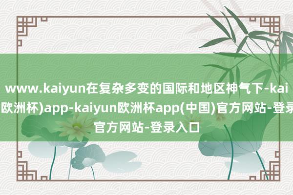 www.kaiyun在复杂多变的国际和地区神气下-kaiyun(欧洲杯)app-kaiyun欧洲杯app(中国)官方网站-登录入口