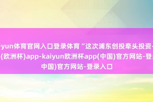 开yun体育官网入口登录体育“这次浦东创投牵头投资-kaiyun(欧洲杯)app-kaiyun欧洲杯app(中国)官方网站-登录入口