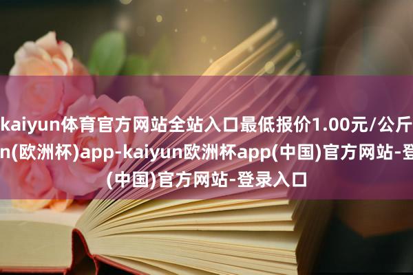 kaiyun体育官方网站全站入口最低报价1.00元/公斤-kaiyun(欧洲杯)app-kaiyun欧洲杯app(中国)官方网站-登录入口