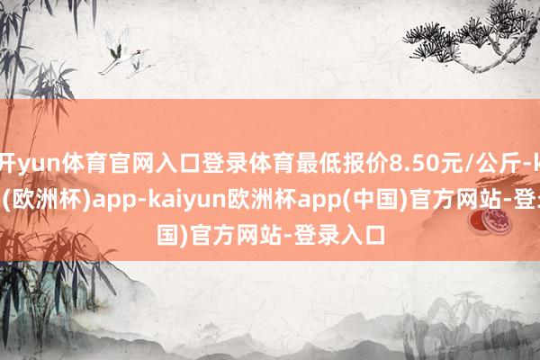 开yun体育官网入口登录体育最低报价8.50元/公斤-kaiyun(欧洲杯)app-kaiyun欧洲杯app(中国)官方网站-登录入口