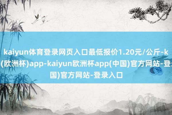 kaiyun体育登录网页入口最低报价1.20元/公斤-kaiyun(欧洲杯)app-kaiyun欧洲杯app(中国)官方网站-登录入口