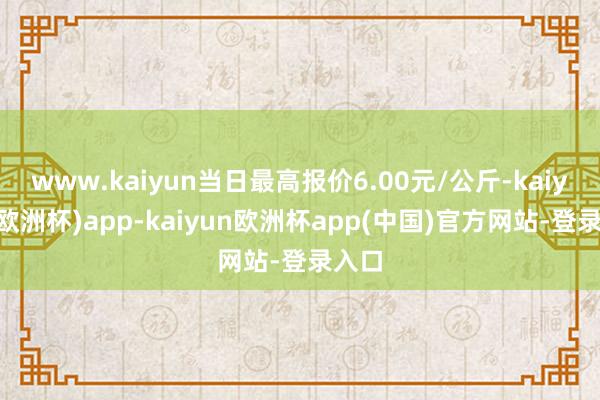 www.kaiyun当日最高报价6.00元/公斤-kaiyun(欧洲杯)app-kaiyun欧洲杯app(中国)官方网站-登录入口