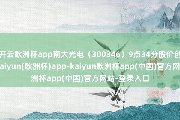 开云欧洲杯app南大光电（300346）9点34分股价创60日新高-kaiyun(欧洲杯)app-kaiyun欧洲杯app(中国)官方网站-登录入口