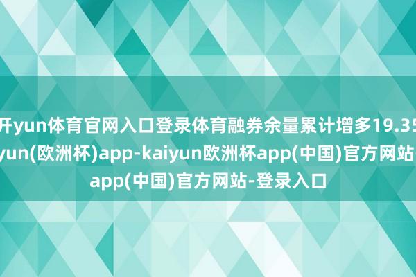 开yun体育官网入口登录体育融券余量累计增多19.35万股-kaiyun(欧洲杯)app-kaiyun欧洲杯app(中国)官方网站-登录入口