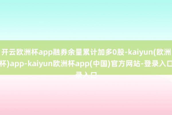 开云欧洲杯app融券余量累计加多0股-kaiyun(欧洲杯)app-kaiyun欧洲杯app(中国)官方网站-登录入口