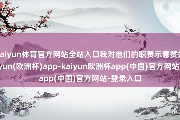 kaiyun体育官方网站全站入口我对他们的职责示意赞好意思-kaiyun(欧洲杯)app-kaiyun欧洲杯app(中国)官方网站-登录入口