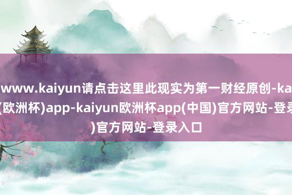 www.kaiyun请点击这里此现实为第一财经原创-kaiyun(欧洲杯)app-kaiyun欧洲杯app(中国)官方网站-登录入口