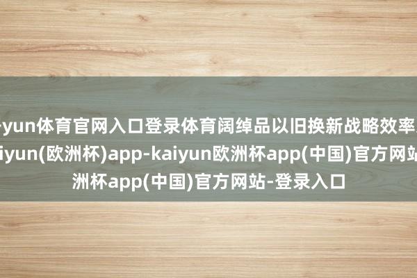 开yun体育官网入口登录体育阔绰品以旧换新战略效率束缚开释-kaiyun(欧洲杯)app-kaiyun欧洲杯app(中国)官方网站-登录入口