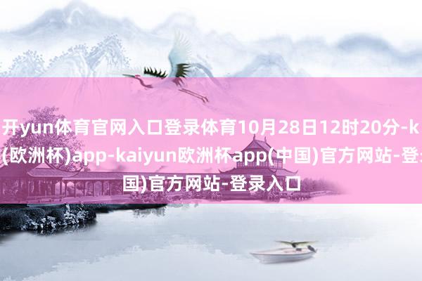 开yun体育官网入口登录体育10月28日12时20分-kaiyun(欧洲杯)app-kaiyun欧洲杯app(中国)官方网站-登录入口