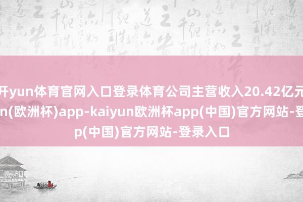 开yun体育官网入口登录体育公司主营收入20.42亿元-kaiyun(欧洲杯)app-kaiyun欧洲杯app(中国)官方网站-登录入口