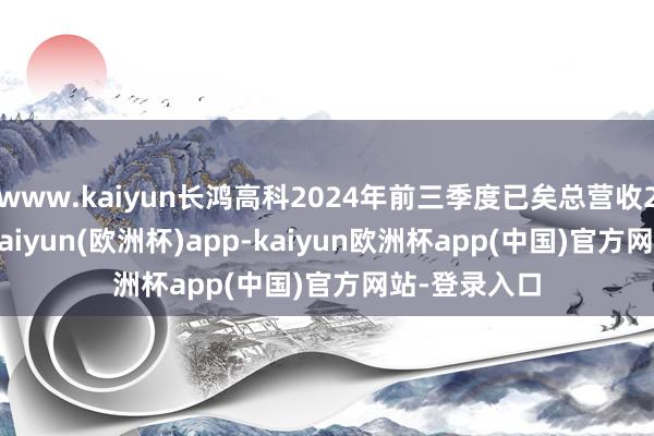 www.kaiyun长鸿高科2024年前三季度已矣总营收25.33亿元-kaiyun(欧洲杯)app-kaiyun欧洲杯app(中国)官方网站-登录入口