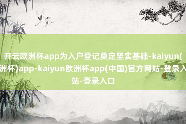 开云欧洲杯app为入户登记奠定坚实基础-kaiyun(欧洲杯)app-kaiyun欧洲杯app(中国)官方网站-登录入口