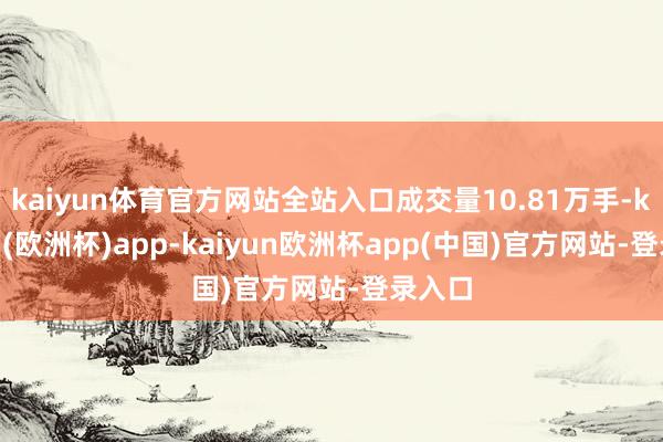 kaiyun体育官方网站全站入口成交量10.81万手-kaiyun(欧洲杯)app-kaiyun欧洲杯app(中国)官方网站-登录入口