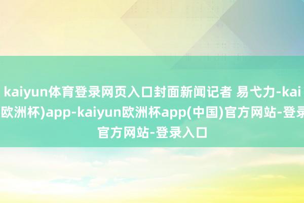 kaiyun体育登录网页入口封面新闻记者 易弋力-kaiyun(欧洲杯)app-kaiyun欧洲杯app(中国)官方网站-登录入口