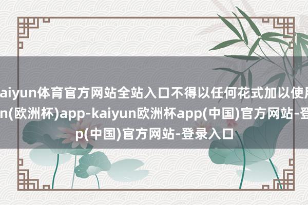 kaiyun体育官方网站全站入口不得以任何花式加以使用-kaiyun(欧洲杯)app-kaiyun欧洲杯app(中国)官方网站-登录入口