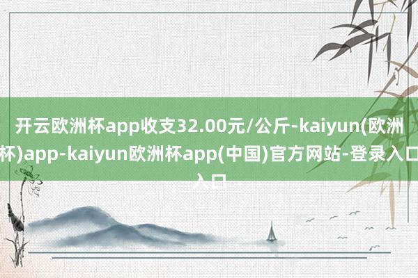 开云欧洲杯app收支32.00元/公斤-kaiyun(欧洲杯)app-kaiyun欧洲杯app(中国)官方网站-登录入口