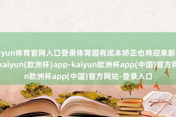 开yun体育官网入口登录体育国有成本矫正也将迎来新的计策机遇期-kaiyun(欧洲杯)app-kaiyun欧洲杯app(中国)官方网站-登录入口